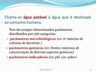 Chama-se água potável à água que é destinada
ao consumo humano.
  Tem de cumprir determinados parâmetros,
  distribuídos por três categorias:
 parâmetros microbiológicos (ex: nº máximo de
  colónias de bactérias )
 parâmetros químicos (ex: limites máximos de
  concentração de diversas espécies químicas)
 parâmetros indicadores (ex: pH, cor, sabor)


                   Física Química A              15
 