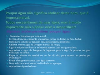 Algumas acções permitem poupar água:
    Consertar torneiras que vedem mal;
   Fechar a torneira, enquanto se ensaboa, escova os dentes ou faz a barba;
   Diminuir o volume de água em cada descarga do autoclismo;
   Utilizar menos água na lavagem manual da louça;
   Ligar a máquina de louça e a de roupa apenas com a carga máxima;
   Aproveitar a água da lavagem de legumes para a rega de plantas ou para
    utilização na sanita;
   Regar as plantas de manhã ou ao fim do dia, para reduzir as perdas por
    evaporação;
   Evitar a lavagem de carros com água corrente;
   Nunca deixar uma torneira mal fechada ou a pingar;
   Aproveitar a água da chuva.

                                Física Química A                               16
 
