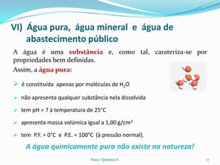 VI) Água pura, água mineral e água de
    abastecimento público
A água é uma substância e, como tal, carateriza-se por
propriedades bem definidas.
Assim, a água pura:

 é constituída apenas por moléculas de H2O
 não apresenta qualquer substância nela dissolvida

 tem pH = 7 à temperatura de 25°C

 apresenta massa volúmica igual a 1,00 g/cm3

 tem P.F. = 0°C e P.E. = 100°C (à pressão normal).

    A água quimicamente pura não existe na natureza!
                              Física Química A         17
 