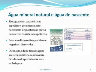 Água mineral natural e água de nascente
 São águas com caraterísticas
  especiais e, geralmente, não
  necessitam de purificação prévia
  para serem consideradas potáveis.

 Possuem diversos iões positivos e
  negativos dissolvidos.

 O consumo deste tipo de águas
  acarreta problemas ambientais,
  devido ao desperdício das suas
  embalagens.

                             Física Química A   18
 
