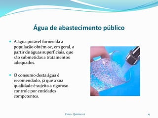Água de abastecimento público
 A água potável fornecida à
  população obtém-se, em geral, a
  partir de águas superficiais, que
  são submetidas a tratamentos
  adequados.

 O consumo desta água é
  recomendado, já que a sua
  qualidade é sujeita a rigoroso
  controle por entidades
  competentes.


                               Física Química A   19
 
