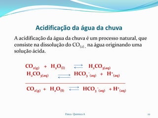 Acidificação da água da chuva
A acidificação da água da chuva é um processo natural, que
consiste na dissolução do CO(2) , na água originando uma
solução ácida.

    CO2(g) + H2O(l)         H2CO3(aq)
    H2CO3(aq)         HCO3 -(aq) + H+(aq)
    ______________________________________
    CO2(g) + H2O(l)       HCO3 -(aq) + H+(aq)



                      Física Química A                       22
 