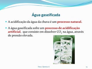 Água gaseificada
 A acidificação da água da chuva é um processo natural.

 A água gaseificada sofre um processo de acidificação
  artificial, que consiste em dissolver CO2 na água, através
  de pressão elevada.




                        Física Química A                       24
 