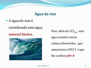 Água do mar
 A água do mar é

 considerada uma água
                                        Para além do CO2(g) esta
 natural básica.
                                        água contém outros

                                        solutos dissolvidos , que

                                        aumentam a [HO-] o que

                                        lhe confere pH≈ 8


                     Física Química A                               25
 