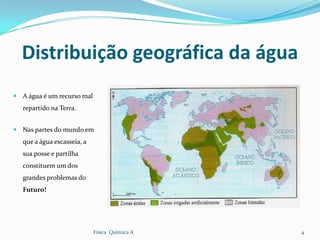 Distribuição geográfica da água
 A água é um recurso mal
   repartido na Terra.


 Nas partes do mundo em
   que a água escasseia, a
   sua posse e partilha
   constituem um dos
   grandes problemas do
   Futuro!




                             Física Química A   4
 