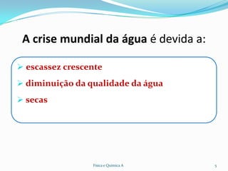 A crise mundial da água é devida a:

 escassez crescente
 diminuição da qualidade da água
 secas




                 Física e Química A    5
 