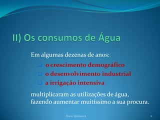 Em algumas dezenas de anos:
   o crescimento demográfico
   o desenvolvimento industrial
   a irrigação intensiva

multiplicaram as utilizações de água,
fazendo aumentar muitíssimo a sua procura.

            Física Química A                 6
 