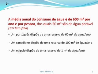 


A média anual do consumo de água é de 600 m3 por
ano e por pessoa, dos quais 50 m3 são de água potável
(137 litros/dia).
- Um português dispõe de uma reserva de 60 m3 de água/ano
    - Um canadiano dispõe de uma reserva de 100 m3 de água/ano

    - Um egípcio dispõe de uma reserva de 1 m3 de água/ano




                          Física Química A                       7
 