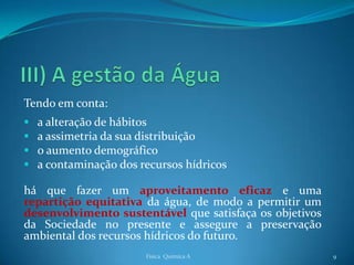 Tendo em conta:
   a alteração de hábitos
   a assimetria da sua distribuição
   o aumento demográfico
   a contaminação dos recursos hídricos

há que fazer um aproveitamento eficaz e uma
repartição equitativa da água, de modo a permitir um
desenvolvimento sustentável que satisfaça os objetivos
da Sociedade no presente e assegure a preservação
ambiental dos recursos hídricos do futuro.
                        Física Química A                 9
 