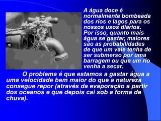 A água doce é normalmente bombeada dos rios e lagos para os nossos usos diários. Por isso, quanto mais água se gastar, maiores são as probabilidades de que um vale tenha de ser submerso por uma barragem ou que um rio venha a secar. 	O problema é que estamos a gastar água a uma velocidade bem maior do que a natureza consegue repor (através da evaporação a partir dos oceanos e que depois cai sob a forma de chuva).