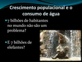 Crescimento populacional e o
consumo de água
7 bilhões de habitantes
no mundo não são um
problema?
E 7 bilhões de
elefantes?
 