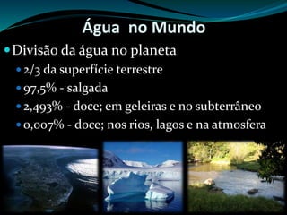 Água no Mundo
Divisão da água no planeta
 2/3 da superfície terrestre
 97,5% - salgada
 2,493% - doce; em geleiras e no subterrâneo
 0,007% - doce; nos rios, lagos e na atmosfera
 