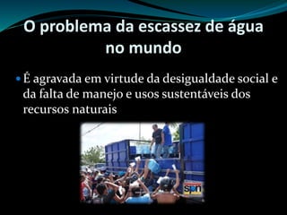 O problema da escassez de água
no mundo
 É agravada em virtude da desigualdade social e
da falta de manejo e usos sustentáveis dos
recursos naturais
 