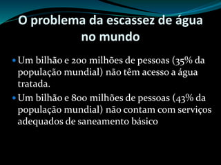 O problema da escassez de água
no mundo
 Um bilhão e 200 milhões de pessoas (35% da
população mundial) não têm acesso a água
tratada.
 Um bilhão e 800 milhões de pessoas (43% da
população mundial) não contam com serviços
adequados de saneamento básico
 