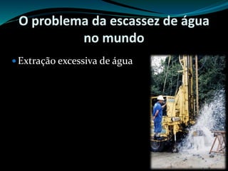 O problema da escassez de água
no mundo
 Extração excessiva de água
 