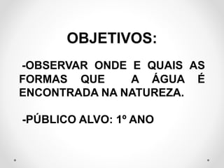 OBJETIVOS: 
-OBSERVAR ONDE E QUAIS AS 
FORMAS QUE A ÁGUA É 
ENCONTRADA NA NATUREZA. 
-PÚBLICO ALVO: 1º ANO 
 