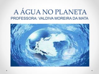 A ÁGUA NO PLANETA 
PROFESSORA: VALDIVA MOREIRA DA MATA 
 