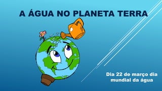 A ÁGUA NO PLANETA TERRA
Dia 22 de março dia
mundial da água
 