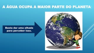A ÁGUA OCUPA A MAIOR PARTE DO PLANETA:
Basta dar uma olhada
para perceber isso.
 