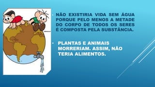 • PLANTAS E ANIMAIS
MORRERIAM. ASSIM, NÃO
TERIA ALIMENTOS.
• NÃO EXISTIRIA VIDA SEM ÁGUA
PORQUE PELO MENOS A METADE
DO CORPO DE TODOS OS SERES
É COMPOSTA PELA SUBSTÂNCIA.
 