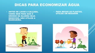 DICAS PARA ECONOMIZAR ÁGUA
• ANTES DE LAVAR A CALÇADA,
VARRA BEM PARA QUE O
GROSSO DA SUJEIRA SEJA
REMOVIDO. NÃO UTILIZE A
MANGUEIRA.
• PARA REGAR AS PLANTAS,
UTILIZE UM REGADOR.
 