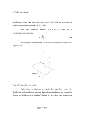 10 |Paulo Leonel Libardi




anticlástica e nela p pode atuar tanto contra como a favor de P' ou mesmo até ser
nula dependendo das magnitudes de dF1 e dF2.

            Para    uma    superfície    esférica,       R1 = R2 = R   e,   como   ela     é
obrigatoriamente sinclástica,
                                              2σ
                                        p=       .                                       (4)
                                               R

            As equações (2) ou (3) ou (4) são chamadas de equação de Laplace da
capilaridade.




                                                         AR


                                                          R2
                                                   dF2




                                             dF1

                            LÍQUIDO
                                        R1




Figura 5 - Superfície anticlástica.

            Após estas considerações a respeito das superfícies curvas dos
líquidos, surge, de imediato, a pergunta. Quais são as situações em que a superfície
livre de um líquido deixa de ser plana? Quando se coloca água pura num copo de




                                      Água no Solo
 