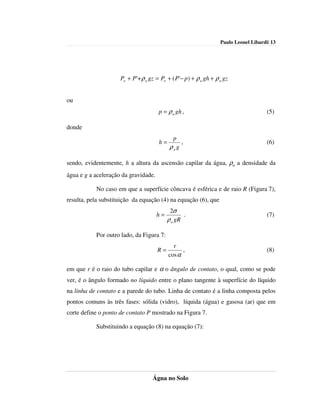 Paulo Leonel Libardi| 13




                     Po + P'+ ρ a gz = Po + ( P'− p) + ρ a gh + ρ a gz


ou
                                      p = ρ a gh ,                                    (5)

donde
                                             p
                                      h=         ,                                    (6)
                                            ρa g

sendo, evidentemente, h a altura da ascensão capilar da água, ρa a densidade da
água e g a aceleração da gravidade.

           No caso em que a superfície côncava é esférica e de raio R (Figura 7),
resulta, pela substituição da equação (4) na equação (6), que
                                            2σ
                                      h=          .                                   (7)
                                           ρ a gR

           Por outro lado, da Figura 7:
                                             r
                                      R=         ,                                    (8)
                                           cos α

em que r é o raio do tubo capilar e α o ângulo de contato, o qual, como se pode
ver, é o ângulo formado no líquido entre o plano tangente à superfície do líquido
na linha de contato e a parede do tubo. Linha de contato é a linha composta pelos
pontos comuns às três fases: sólida (vidro), líquida (água) e gasosa (ar) que em
corte define o ponto de contato P mostrado na Figura 7.

           Substituindo a equação (8) na equação (7):




                                   Água no Solo
 