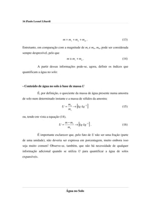 16 |Paulo Leonel Libardi




                               m = ms + ma + mar .                          (13)

Entretanto, em comparação com a magnitude de ms e ma, mar pode ser considerada
sempre desprezível, pelo que
                                     m ≅ ms + ma .                          (14)

            A partir dessas informações pode-se, agora, definir os índices que
quantificam a água no solo:



- Conteúdo de água no solo à base de massa U

            É, por definição, o quociente da massa de água presente numa amostra
de solo num determinado instante e a massa de sólidos da amostra:
                                      ma
                               U=
                                      ms
                                            [
                                         → kg kg −1   ]                     (15)


ou, tendo em vista a equação (14),
                                   m − ms
                              U=
                                     ms
                                                [
                                          → kg kg −1 .    ]                 (16)


            É importante esclarecer que, pelo fato de U não ser uma fração (parte
de uma unidade), não deveria ser expressa em porcentagem, muito embora isso
seja muito comum! Observe-se, também, que não há necessidade de qualquer
informação adicional quando se utiliza U para quantificar a água de solos
expansíveis.




                                   Água no Solo
 