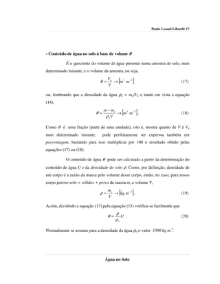 Paulo Leonel Libardi| 17




- Conteúdo de água no solo à base de volume θ

           É o quociente do volume de água presente numa amostra de solo, num
determinado instante, e o volume da amostra, ou seja,
                                    Va
                               θ=
                                    V
                                          [
                                       → m 3 m −3   ]                          (17)


ou, lembrando que a densidade da água ρa = ma/Va e tendo em vista a equação
(14),
                                 m − ms
                            θ=
                                  ρ aV
                                              [
                                        → m 3 m −3 .    ]                      (18)


Como θ é uma fração (parte de uma unidade), isto é, mostra quanto de V é Va
num determinado instante,        pode perfeitamente ser expressa também em
porcentagem, bastando para isso multiplicar por 100 o resultado obtido pelas
equações (17) ou (18).

           O conteúdo de água θ pode ser calculado a partir da determinação do
conteúdo de água U e da densidade do solo ρ. Como, por definição, densidade de
um corpo é a razão da massa pelo volume desse corpo, então, no caso, para nosso
corpo poroso solo = sólidos + poros de massa ms e volume V,
                                    ms
                               ρ=
                                    V
                                          [
                                       → kg m −3 .  ]                          (19)

Assim, dividindo a equação (17) pela equação (15) verifica-se facilmente que
                                         ρ
                                    θ=      U .                                (20)
                                         ρa

Normalmente se assume para a densidade da água ρa o valor 1000 kg m-3.




                                  Água no Solo
 
