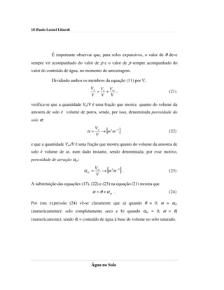 18 |Paulo Leonel Libardi




            É importante observar que, para solos expansivos, o valor de θ deve
sempre vir acompanhado do valor de ρ e o valor de ρ sempre acompanhado do
valor do conteúdo de água, no momento de amostragem.

            Dividindo ambos os membros da equação (11) por V,
                                 Vp        Va Var
                                       =     +    ,                        (21)
                                 V         V   V

verifica-se que a quantidade Vp/V é uma fração que mostra quanto do volume da
amostra de solo é volume de poros, sendo, por isso, denominada porosidade do
solo α:
                                      Vp
                               α=
                                      V
                                              [
                                           → m 3 m −3   ]                  (22)

e que a quantidade Var/V é uma fração que mostra quanto do volume da amostra de
solo é volume de ar, num dado instante, sendo denominada, por esse motivo,
porosidade de aeração αar:
                                      Var
                             α ar =
                                      V
                                              [
                                          → m 3 m −3 .  ]                  (23)

A substituição das equações (17), (22) e (23) na equação (21) mostra que
                                  α = θ + α ar .                           (24)

Por esta expressão (24) vê-se claramente que a) quando θ = 0, α = αar
(numericamente): solo completamente seco e b) quando αar = 0, α = θs
(numericamente), sendo θs = conteúdo de água à base de volume no solo saturado.




                                 Água no Solo
 