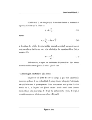Paulo Leonel Libardi| 19




           Explicitando Vp da equação (10) e dividindo ambos os membros da
equação resultante por V, obtém-se
                                                  Vs
                                     α = 1−          .                         (25)
                                                  V

Sendo
                                     ms
                             ρs =
                                     Vs
                                              [
                                        → kg m −3 ,      ]                     (26)


a densidade dos sólidos do solo, também chamada densidade das partículas do
solo, percebe-se, facilmente, que, pela substituição das equações (19) e (26) na
equação (25),
                                              ρ
                                     α = 1−      .                             (27)
                                              ρs

           Será mostrado, a seguir, um outro modo de quantificar a água no solo
também muito utilizado quando se estuda água no solo.



- Armazenagem ou altura de água no solo

           Imagine-se um perfil de solo no campo e que, num determinado
momento, ao longo de sua profundidade Z, sejam obtidos valores de θ a distâncias
tão próximas entre si quanto possível de tal maneira que, num gráfico de θ em
função de Z, o conjunto dos pontos obtidos resulte numa curva contínua
representando uma dada função θ = θ (Z). Tal gráfico recebe o nome de perfil de
conteúdo de água no solo à base de volume (Figura 8).




                                 Água no Solo
 