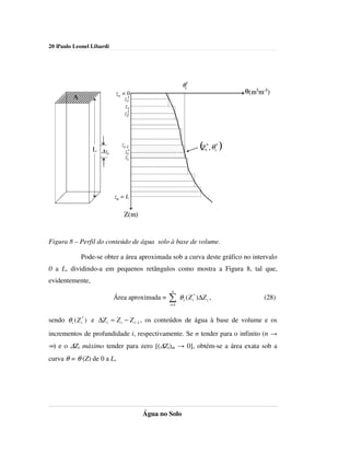 20 |Paulo Leonel Libardi




                                                      θi*
                           zo = 0                                                     θ(m3 m-3)
         A                     z1
                                *
                               z1
                               z2
                                *




                 L ∆ zi
                              zi-1
                                zi*
                                                                 (Z   i
                                                                       *
                                                                           , θ i* )
                                zi




                           zn = L


                               Z(m)


Figura 8 – Perfil do conteúdo de água solo à base de volume.

             Pode-se obter a área aproximada sob a curva deste gráfico no intervalo
0 a L, dividindo-a em pequenos retângulos como mostra a Figura 8, tal que,
evidentemente,
                                                n
                           Área aproximada =   ∑ θ (Z
                                               i =1
                                                      i
                                                            *
                                                            i   )∆Z i ,                     (28)


sendo θ i ( Z i* ) e ∆Z i = Z i − Z i −1 , os conteúdos de água à base de volume e os
incrementos de profundidade i, respectivamente. Se n tender para o infinito (n →
∞) e o ∆Zi máximo tender para zero [(∆Zi)m → 0], obtém-se a área exata sob a
curva θ = θ (Z) de 0 a L,




                                      Água no Solo
 