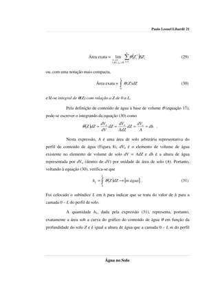 Paulo Leonel Libardi| 21




                                                        n
                         Área exata =       lim
                                         n →∞
                                                      ∑θ (Z )∆Z
                                                              *
                                                              i   i                     (29)
                                         ( ∆Z i ) m →0 i =1


ou, com uma notação mais compacta,
                                                 L
                             Área exata =        ∫ θ ( Z )dZ
                                                 0
                                                                                        (30)


e lê-se integral de θ(Z) com relação a Z de 0 a L.

           Pela definição de conteúdo de água à base de volume θ (equação 17),
pode-se escrever o integrando da equação (30) como
                                  dVa      dVa     dV
                     θ (Z )dZ =       dZ =     dZ = a = dh .
                                  dV       AdZ      A

           Nesta expressão, A é uma área de solo arbitrária representativa do
perfil de conteúdo de água (Figura 8), dVa é o elemento de volume de água
existente no elemento de volume de solo dV = AdZ e dh é a altura de água
representada por dVa (dentro de dV) por unidade de área de solo (A). Portanto,
voltando à equação (30), verifica-se que
                                  L
                           hL = ∫ θ (Z )dZ → [m água] .                                 (31)
                                  0


Foi colocado o subíndice L em h para indicar que se trata do valor de h para a
camada 0 – L do perfil de solo.

           A quantidade hL, dada pela expressão (31), representa, portanto,
exatamente a área sob a curva do gráfico do conteúdo de água θ em função da
profundidade do solo Z e é igual a altura de água que a camada 0 – L m do perfil




                                      Água no Solo
 