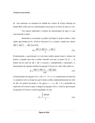 22 |Paulo Leonel Libardi




de solo armazena, no momento de medida dos valores de θ para obtenção da
função θ(Z), sendo, por isso, denominada armazenagem ou altura de água no solo.

               Um aspecto importante a respeito da armazenagem de água é o que
será mostrado a seguir.

               Referindo-se novamente ao gráfico da Figura 8, pode-se obter o valor
médio aproximado de θ = θ (Z) no intervalo 0 a L, tirando a média dos valores
θ (Z 1* ), θ (Z 2 ), ... , θ (Z n ) de θ (Z):
                *               *



                                       θ (Z 1* ) + θ (Z 2 ) + ... + θ (Z n )
                                                        *                *
                                 θ ≅                                           .   (32)
                                                        n

Evidentemente, a aproximação (≅) será tanto melhor quanto maior o número de
pontos n tomados para tirar a média. Fazendo com que os pontos Z0, Z1, ..., Zn
distem um do outro de ∆Zi = ∆Z = constante e multiplicando o numerador e o
denominador do segundo membro da equação (32) por esse valor (∆Z), obtém-se:

                             θ ≅
                                      ( ) ( )                 *
                                                                  ( )
                                 [θ Z 1* + θ Z 2 + .... + θ Z n ]∆Z
                                               *
                                                                    .              (33)
                                                n∆Z

O denominador da equação (33), n ∆Z = L – 0 = L, é o comprimento do intervalo
(= camada de solo) ao longo do qual é tirada a média, independentemente do valor
de ∆Z e do número de pontos n. Se, agora, n → ∞ e ∆Z → 0, o numerador da
expressão (33) torna-se igual à integral da equação (30) e o sinal de aproximação
da equação (33) torna-se sinal de igualdade, ou seja,
                                                  L

                                                  ∫ θ (Z )dZ
                                                   0
                                            θ =                                    (34)
                                                        L




                                            Água no Solo
 