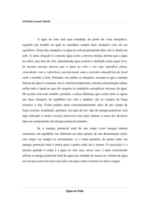 24 |Paulo Leonel Libardi




            A água no solo será aqui estudada, do ponto de vista energético,
segundo um modelo no qual se considera sempre duas situações com ela em
equilíbrio. Umas das situações é a água no solo propriamente dita, isto é, dentro do
solo. A outra situação é a mesma água (com a mesma energia interna que a água
no solo), mas fora do solo, denominada água padrão e definida como água livre,
de mesma energia interna que a água no solo e em cuja superfície plana,
coincidente com a referência gravitacional, atua a pressão atmosférica do local
onde a medida é feita. Portanto, em ambas as situações, assume-se que a energia
interna da água é a mesma, isto é, mesma temperatura, mesma concentração salina,
enfim tudo é igual no que diz respeito às condições energéticas internas da água.
De acordo com este modelo, portanto, a única diferença que existe entre as águas
nas duas situações de equilíbrio (no solo e padrão), são os campos de força
externos a elas. Como podem atuar concomitantemente mais de um campo de
força externo, resultando, portanto, em mais de um tipo de energia potencial, será
aqui utilizado o termo energia potencial total para indicar a soma dos diversos
tipos ou componentes de energia potencial atuantes.

            Se a energia potencial total de um corpo (com energia interna
constante) em equilíbrio for diferente em dois pontos de um determinado meio,
este corpo vai sempre se movimentar, se o meio permitir, do ponto onde sua
energia potencial total é maior para o ponto onde ela é menor. O raciocínio é o
mesmo quando o corpo é a água no solo mas, nesse caso, é mais conveniente
utilizar a energia potencial total da água por unidade de massa ou volume de água
ou energia potencial total específica da água como veremos no item a seguir.




                                  Água no Solo
 
