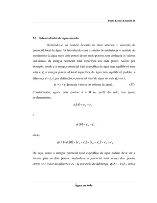 Paulo Leonel Libardi| 25




2.1 Potencial total da água no solo

            Referindo-se ao modelo descrito no item anterior, o conceito de
potencial total da água foi introduzido com o intuito de estabelecer o sentido do
movimento da água entre dois pontos de um meio poroso, sem conhecer os valores
individuais da energia potencial total específica em cada ponto. Assim, por
exemplo, sendo ε a energia potencial total específica da água (em equilíbrio) num
solo e εo a energia potencial total específica da água (em equilíbrio) padrão, a

diferença ε – εo é, por definição, o potencial total da água no solo φt, isto é,

                  φt = ε − ε o [energia / massa ou volume de água] .                        (37)

Considerando, agora, dois pontos A e B no perfil do solo, nos quais,
evidentemente,

                                     φ t ( A) = ε A − ε o


e


                                        φt (B ) = ε B − ε o


então,

                    φt ( A) − φt (B ) = (ε A − ε o ) − (ε B − ε o ) = ε A − ε B .


Ou seja, como a energia potencial total específica da água padrão deve ser a
mesma para os dois pontos, medindo-se o potencial total nesses dois pontos
obtém-se o valor da diferença εA - εB por meio da diferença φt (A) - φt (B), sem a




                                       Água no Solo
 