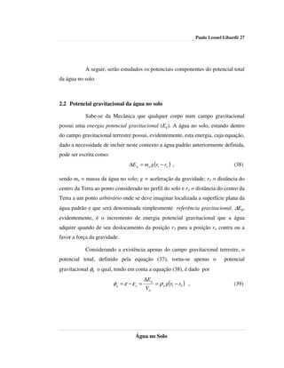 Paulo Leonel Libardi| 27




           A seguir, serão estudados os potenciais componentes do potencial total
da água no solo.



2.2 Potencial gravitacional da água no solo

           Sabe-se da Mecânica que qualquer corpo num campo gravitacional
possui uma energia potencial gravitacional (Eg). A água no solo, estando dentro
do campo gravitacional terrestre possui, evidentemente, esta energia, cuja equação,
dado a necessidade de incluir neste contexto a água padrão anteriormente definida,
pode ser escrita como:
                                ∆E g = ma g (r1 − ro ) ,                                  (38)

sendo ma = massa da água no solo; g = aceleração da gravidade; r1 = distância do
centro da Terra ao ponto considerado no perfil do solo e ro = distância do centro da
Terra a um ponto arbitrário onde se deve imaginar localizada a superfície plana da
água padrão e que será denominada simplesmente referência gravitacional. ∆Eg,
evidentemente, é o incremento de energia potencial gravitacional que a água
adquire quando de seu deslocamento da posição r1 para a posição ro contra ou a
favor a força da gravidade.

           Considerando a existência apenas do campo gravitacional terrestre, o
potencial total, definido pela equação (37), torna-se apenas o                        potencial
gravitacional φg o qual, tendo em conta a equação (38), é dado por
                                          ∆E g
                         φg = ε − ε o =          = ρ a g (r1 − r0 ) ,                     (39)
                                          Va




                                   Água no Solo
 