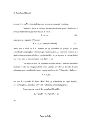 28 |Paulo Leonel Libardi




em que ρa = ma/Va = densidade da água no solo, considerada constante.

            Chamando, então, o valor da distância vertical do ponto considerado à
posição da referência gravitacional, de Z, isto é,
                                      Z = r1 − ro ,                             (40)

reescreve-se a equação (39) como:
                           φ g = ± ρ a gZ [energia / volume] ,                  (41)

sendo que o sinal de Z e, portanto de φg dependerá da posição do ponto
considerado em relação à referência gravitacional, isto é, o sinal será positivo se o
ponto estiver acima da referência gravitacional (r1 > r0), negativo se estiver abaixo
(r1 < r0) e nulo se for coincidente com ela (r1 = r0).

            Com base no que foi afirmado no item anterior, pode-se considerar
também o valor da energia/volume como idêntico ao valor da pressão de uma
coluna de água causada pelo campo gravitacional terrestre. Tal pressão é dada por:

                                        Pa = ρ a gh ,


em que Pa = pressão de água (N/m2, Pa), ρa = densidade da água (kg/m3),
g = aceleração da gravidade (m/s2) e h = altura da coluna de água (m).

            Desta maneira, a partir das equações (39) a (41):

                            φ g = ρ a g(r1 − r0 ) ≡ ρ a g(h1 − h0 )


ou




                                     Água no Solo
 