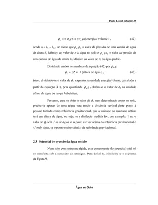 Paulo Leonel Libardi| 29




                    φ g = ± ρ a gZ ≡ ± ρ a gh [energia / volume] ,                (42)

sendo h = h1 − h0 , de modo que ρ a gh1 = valor da pressão de uma coluna de água
de altura h1 idêntico ao valor de ε da água no solo e ρ a gh0 = valor da pressão de

uma coluna de água de altura ho idêntico ao valor de εo da água padrão.

           Dividindo ambos os membros da equação (42) por ρa g:
                          φ g = ± Z ≡ ± h [altura de água] ,                      (43)

isto é, dividindo-se o valor de φg, expresso na unidade energia/volume, calculado a

partir da equação (41), pela quantidade ρ a g , obtém-se o valor de φg na unidade

altura de água ou carga hidráulica.

           Portanto, para se obter o valor de φg num determinado ponto no solo,
precisa-se apenas de uma régua para medir a distância vertical deste ponto à
posição tomada como referência gravitacional, que a unidade do resultado obtido
será em altura de água, ou seja, se a distância medida for, por exemplo, 1 m, o
valor de φg será 1 m de água se o ponto estiver acima da referência gravitacional e
-1 m de água, se o ponto estiver abaixo da referência gravitacional.



2.3 Potencial de pressão da água no solo

           Num solo com estrutura rígida, este componente do potencial total só
se manifesta sob a condição de saturação. Para defini-lo, considere-se o esquema
da Figura 9.




                                   Água no Solo
 