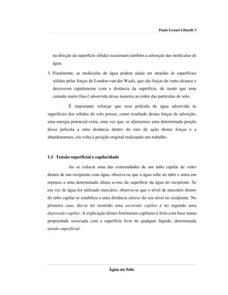 Paulo Leonel Libardi| 3




   na direção da superfície sólida) ocasionam também a adsorção das moléculas de
   água.

3. Finalmente, as moléculas de água podem ainda ser atraídas às superfícies
   sólidas pelas forças de London-van der Waals, que são forças de curto alcance e
   decrescem rapidamente com a distância da superfície, de modo que uma
   camada muito fina é adsorvida dessa maneira ao redor das partículas de solo.

            É importante reforçar que essa película de água adsorvida às
superfícies dos sólidos do solo possui, como resultado destas forças de adsorção,
uma energia potencial extra, uma vez que, se afastarmos uma determinada porção
dessa película a uma distância dentro do raio de ação destas forças e a
abandonarmos, ela volta à posição original realizando um trabalho.



1.1 Tensão superficial e capilaridade

            Ao se colocar uma das extremidades de um tubo capilar de vidro
dentro de um recipiente com água, observa-se que a água sobe no tubo e entra em
repouso a uma determinada altura acima da superfície da água no recipiente. Se
em vez de água for utilizado mercúrio, observa-se que o nível de mercúrio dentro
do tubo capilar se estabiliza a uma distância abaixo do seu nível no recipiente. No
primeiro caso, diz-se ter ocorrido uma ascensão capilar e no segundo uma
depressão capilar. A explicação destes fenômenos capilares é feita com base numa
propriedade associada com a superfície livre de qualquer líquido, denominada
tensão superficial.




                                  Água no Solo
 