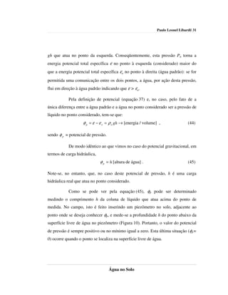 Paulo Leonel Libardi| 31




gh que atua no ponto da esquerda. Conseqüentemente, esta pressão Pa torna a
energia potencial total específica ε no ponto à esquerda (considerado) maior do
que a energia potencial total específica εo no ponto à direita (água padrão): se for
permitida uma comunicação entre os dois pontos, a água, por ação desta pressão,
flui em direção à água padrão indicando que ε > εo.

           Pela definição de potencial (equação 37) e, no caso, pelo fato de a
única diferença entre a água padrão e a água no ponto considerado ser a pressão de
líquido no ponto considerado, tem-se que:
                    φ p = ε − ε o = ρ a gh → [energia / volume] ,                (44)

sendo φ p = potencial de pressão.

           De modo idêntico ao que vimos no caso do potencial gravitacional, em
termos de carga hidráulica,
                              φ p = h [altura de água] .                         (45)

Note-se, no entanto, que, no caso deste potencial de pressão, h é uma carga
hidráulica real que atua no ponto considerado.

           Como se pode ver pela equação (45), φp pode ser determinado
medindo o comprimento h da coluna de líquido que atua acima do ponto de
medida. No campo, isto é feito inserindo um piezômetro no solo, adjacente ao
ponto onde se deseja conhecer φp, e mede-se a profundidade h do ponto abaixo da
superfície livre de água no piezômetro (Figura 10). Portanto, o valor do potencial
de pressão é sempre positivo ou no mínimo igual a zero. Esta última situação (φp=
0) ocorre quando o ponto se localiza na superfície livre de água.




                                    Água no Solo
 