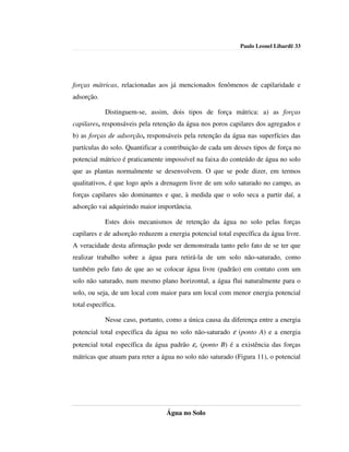 Paulo Leonel Libardi| 33




forças mátricas, relacionadas aos já mencionados fenômenos de capilaridade e
adsorção.

            Distinguem-se, assim, dois tipos de força mátrica: a) as forças
capilares, responsáveis pela retenção da água nos poros capilares dos agregados e
b) as forças de adsorção, responsáveis pela retenção da água nas superfícies das
partículas do solo. Quantificar a contribuição de cada um desses tipos de força no
potencial mátrico é praticamente impossível na faixa do conteúdo de água no solo
que as plantas normalmente se desenvolvem. O que se pode dizer, em termos
qualitativos, é que logo após a drenagem livre de um solo saturado no campo, as
forças capilares são dominantes e que, à medida que o solo seca a partir daí, a
adsorção vai adquirindo maior importância.

            Estes dois mecanismos de retenção da água no solo pelas forças
capilares e de adsorção reduzem a energia potencial total específica da água livre.
A veracidade desta afirmação pode ser demonstrada tanto pelo fato de se ter que
realizar trabalho sobre a água para retirá-la de um solo não-saturado, como
também pelo fato de que ao se colocar água livre (padrão) em contato com um
solo não saturado, num mesmo plano horizontal, a água flui naturalmente para o
solo, ou seja, de um local com maior para um local com menor energia potencial
total específica.

            Nesse caso, portanto, como a única causa da diferença entre a energia
potencial total específica da água no solo não-saturado ε (ponto A) e a energia
potencial total específica da água padrão εo (ponto B) é a existência das forças
mátricas que atuam para reter a água no solo não saturado (Figura 11), o potencial




                                  Água no Solo
 