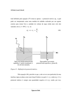 34 |Paulo Leonel Libardi




total definido pela equação (37) torna-se apenas o potencial mátrico φm, o qual
pode ser interpretado como uma medida do trabalho realizado por um agente
externo para tornar livre a unidade de volume de água retida num solo não
saturado, isto é, ε + W/Va = εo ou
                                              W
                           φm = ε − ε o = −      .                                      (46)
                                              Va


                      Po                                         Po
        W




                      A                                          BB               RG
                                                            V
                                                             a


                                                                  P’
     Água com energia potencial total               Água padrão com energia
    específica ε (ponto considerado A         potencial total específica εo (ponto B)
            do solo não saturado.
                        saturado).


Figura 11 - Definição do potencial mátrico.


            Pela equação (46), percebe-se que, a não ser no caso particular de uma
interface água-ar plana como num lençol freático na qual ε = εo e então φm = 0, o

potencial mátrico é sempre uma quantidade negativa (ε < εo), sendo, por isso,




                                     Água no Solo
 