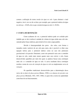 Paulo Leonel Libardi| 35




comum a utilização do termo tensão da água no solo τ para eliminar o sinal
negativo, isto é, em vez de se dizer, por exemplo, que o potencial mátrico da água
no solo φm = -30 kPa, diz-se que a tensão da água no solo τ = 30 kPa.




3 CURVA DE RETENÇÃO

            Como acabamos de ver, o potencial mátrico pode ser avaliado pelo
trabalho que se deve realizar à unidade de volume de água retida num solo não-
saturado pelas forças mátricas, para torná-la livre como a água padrão.

            Devido à heterogeneidade dos poros         dos solos, com formas e
tamanhos muito variáveis de um solo para outro, não é possível se obter uma
equação teórica para o potencial mátrico como no caso dos potenciais
gravitacional e de pressão. Entretanto, como este potencial varia com o conteúdo
de água no solo, sendo tanto menor quanto mais seco estiver o solo, foram
desenvolvidos aparelhos por meio dos quais se pudesse buscar uma correlação
entre ele e o conteúdo de água no solo. A curva resultante dessa correlação
recebeu o nome de curva de retenção da água no solo ou simplesmente curva de
retenção.

            Os aparelhos tradicionais desenvolvidos para a determinação dessa
curva são os funis de placa porosa (Haines, 1930) e as câmaras de pressão com
placa porosa (Richards, 1941, 1947, 1948), os quais têm a teoria da capilaridade
como base de seu funcionamento.




                                  Água no Solo
 