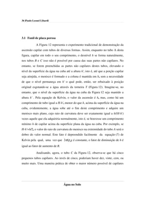 36 |Paulo Leonel Libardi




3.1 Funil de placa porosa

            A Figura 12 representa o experimento tradicional de demonstração da
ascensão capilar com tubos de diversas formas. Assim, enquanto no tubo A desta
figura, capilar em todo o seu comprimento, o desnível h se forma naturalmente,
nos tubos B e C isso não é possível por causa das suas partes não capilares. No
entanto, se forem preenchidas as partes não capilares destes tubos, elevando o
nível da superfície da água na cuba até a altura h', isto é, até que a porção capilar
seja atinjida, o menisco é formado e a coluna é mantida em h, sem a necessidade
de que o nível permaneça em h' o qual pode, então, ser rebaixado à posição
original esgotando-se a água através da torneira T (Figura 12). Imagine-se, no
entanto, que o nível da superfície da água na cuba da Figura 12 seja mantido a
altura h' . Pela equação de Kelvin, o valor da ascensão é h, mas, como há um
comprimento de tubo igual a H-h', menor do que h, acima da superfície da água na
cuba, evidentemente, a água sobe até o fim deste comprimento e adquire um
menisco mais plano, cujo raio de curvatura deve ser exatamente igual a h/(H-h')
vezes aquele que ela adquiriria normalmente, isto é, se houvesse um comprimento
mínimo h de capilar acima da superfície plana da água na cuba. Por exemplo, se
H-h'=h/2, o valor do raio de curvatura do menisco na extremidade do tubo A será o
dobro do valor normal. Este fato é depreendido facilmente da equação (7) de
Kelvin pela qual, uma vez que 2σ/ρag é constante, o fator de diminuição de h é
igual ao fator de aumento de R.

            Analisando, agora, o tubo C da Figura 12, observa-se que há cinco
pequenos tubos capilares. Ao invés de cinco, poderiam haver dez, vinte, cem, ou
muito mais. Uma maneira prática de obter o maior número possível de capilares




                                  Água no Solo
 
