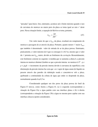 Paulo Leonel Libardi| 39




“puxadas” para baixo. Isto, entretanto, acontece até o limite máximo quando o raio
de curvatura do menisco no maior poro da placa se torna igual ao raio r’ deste
poro. Nessa situação limite, a equação de Kelvin se torna, portanto,
                                            2σ
                                   hmax =         .                            (47)
                                            ρgr '

           Um valor maior do que o hmax da placa, resultará em rompimento do
menisco e passagem de ar através da placa. Portanto, quanto menor r’ maior hmax,
que também é denominado valor de entrada de ar da placa porosa. Entretanto,
praticamente, o valor máximo de h que se consegue é ≅ 8,5 m, mesmo que o valor
de r’ permita um hmax maior, devido ao fenômeno da cavitação. Resumidamente,
este fenômeno consiste no seguinte: à medida que se aumenta a altura h, a pressão
interna no menisco diminui (lembre-se que a pressão interna no menisco é P’ - p e
p = ρagh = incremento da pressão interna devido à curvatura da superfície); esta
diminuição da pressão interna faz com que ar e vapor de água saiam do líquido ou
passem através das paredes da tubulação usada e concentre-se sob a placa,
quebrando a continuidade da coluna de água que então se desprende da placa,
normalmente quando h ≅ 8,5 m.

           Considerando qualquer um dos poros da placa porosa do funil da
Figura 13 tem-se, como ilustra a Figura 14, (a) à esquerda (correspondente a
situação da Figura 13a) a água padrão com sua interface plana e (b) à direita
(correspondente a situação da Figura 13b) a água no mesmo poro capilar com sua
interface côncava (ponto considerado).




                                  Água no Solo
 
