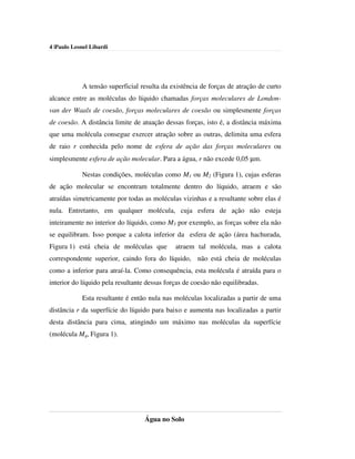 4 |Paulo Leonel Libardi




            A tensão superficial resulta da existência de forças de atração de curto
alcance entre as moléculas do líquido chamadas forças moleculares de London-
van der Waals de coesão, forças moleculares de coesão ou simplesmente forças
de coesão. A distância limite de atuação dessas forças, isto é, a distância máxima
que uma molécula consegue exercer atração sobre as outras, delimita uma esfera
de raio r conhecida pelo nome de esfera de ação das forças moleculares ou
simplesmente esfera de ação molecular. Para a água, r não excede 0,05 µm.

            Nestas condições, moléculas como M1 ou M2 (Figura 1), cujas esferas
de ação molecular se encontram totalmente dentro do líquido, atraem e são
atraídas simetricamente por todas as moléculas vizinhas e a resultante sobre elas é
nula. Entretanto, em qualquer molécula, cuja esfera de ação não esteja
inteiramente no interior do líquido, como M3 por exemplo, as forças sobre ela não
se equilibram. Isso porque a calota inferior da esfera de ação (área hachurada,
Figura 1) está cheia de moléculas que         atraem tal molécula, mas a calota
correspondente superior, caindo fora do líquido, não está cheia de moléculas
como a inferior para atraí-la. Como consequência, esta molécula é atraída para o
interior do líquido pela resultante dessas forças de coesão não equilibradas.

            Esta resultante é então nula nas moléculas localizadas a partir de uma
distância r da superfície do líquido para baixo e aumenta nas localizadas a partir
desta distância para cima, atingindo um máximo nas moléculas da superfície
(molécula M4, Figura 1).




                                   Água no Solo
 