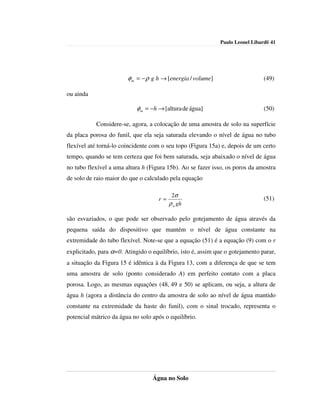 Paulo Leonel Libardi| 41




                        φ m = − ρ g h → [energia / volume]                     (49)

ou ainda

                            φm = −h → [altura de água]                         (50)

           Considere-se, agora, a colocação de uma amostra de solo na superfície
da placa porosa do funil, que ela seja saturada elevando o nível de água no tubo
flexível até torná-lo coincidente com o seu topo (Figura 15a) e, depois de um certo
tempo, quando se tem certeza que foi bem saturada, seja abaixado o nível de água
no tubo flexível a uma altura h (Figura 15b). Ao se fazer isso, os poros da amostra
de solo de raio maior do que o calculado pela equação

                                           2σ
                                     r=                                        (51)
                                          ρ a gh

são esvaziados, o que pode ser observado pelo gotejamento de água através da
pequena saída do dispositivo que mantém o nível de água constante na
extremidade do tubo flexível. Note-se que a equação (51) é a equação (9) com o r
explicitado, para α=0. Atingido o equilíbrio, isto é, assim que o gotejamento parar,
a situação da Figura 15 é idêntica à da Figura 13, com a diferença de que se tem
uma amostra de solo (ponto considerado A) em perfeito contato com a placa
porosa. Logo, as mesmas equações (48, 49 e 50) se aplicam, ou seja, a altura de
água h (agora a distância do centro da amostra de solo ao nível de água mantido
constante na extremidade da haste do funil), com o sinal trocado, representa o
potencial mátrico da água no solo após o equilíbrio.




                                  Água no Solo
 