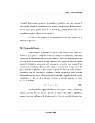Paulo Leonel Libardi| 43




Figura 15 determinando-se, depois de atingido o equilíbrio com cada valor de h
selecionado, o valor do conteúdo de água no solo correspondente. Evidentemente,
de um modo geral, quanto maior h (ou menor φm), sempre menor deve ser o
conteúdo de água no solo depois do equilíbrio.

           O funil da placa porosa é normalmente utilizado para valores de h
menores do que 2 m.


3.2 Câmaras de Pressão

           Para valores de φm menores do que ≅ -2,0 m de água até o limite de -
150 m de água, pode-se completar a curva de retenção no laboratório, utilizando
câmaras de ar comprimido munidas de placa porosa (Figura 16). Como se pode ver
por esta figura, a placa porosa separa a água no solo (ponto A) da água padrão
(ponto B). Estando a amostra de solo saturada, ao se aplicar uma pressão P na
câmara, toda unidade de volume de água retida no solo com uma energia menor do
que a pressão P aplicada, é dele retirada e goteja no tubo de saída. Portanto,
enquanto o tubo de saída estiver gotejando, o valor do potencial mátrico estará
diminuindo, uma vez que o solo estará sendo dessaturado. Quando parar de gotejar
(equilíbrio), o valor de φm é tal que compensa a pressão aplicada, ou seja,
ε + P = ε o e então

                               φm = ε − ε o = − P .                          (52)

           Resumidamente, o procedimento de utilização da câmara consiste em
saturar a amostra de solo, aplicar a pressão de interesse P e, após o equilíbrio,
quando o tubo de saída parar de gotejar, medir o valor do conteúdo de água com




                                 Água no Solo
 