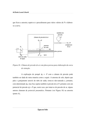 44 |Paulo Leonel Libardi




que ficou a amostra; repete-se o procedimento para vários valores de P e elabora-
se a curva.


                                                                medidor de
                                                                 pressão
                             câmara de pressão de ar                  P

                                   Po + P
                                                                               Po + P
                                            amostra                          compressor
           Po                               de solo                             de ar

                                      A                RG
              B
                                                            placa porosa

              P’                   P’- p    água
        tubo de saída
           de água



Figura 16 - Câmara de pressão de ar com placa porosa para elaboração da curva
              de retenção.


              A explicação do porquê φm = -P com a câmara de pressão pode
também ser dada de outra maneira como a seguir. A amostra de solo, depois que
pára o gotejamento através do tubo de saída, torna-se não-saturada e, portanto,
com determinado φm; mas fica sujeita também à pressão de ar P, portanto com um
potencial de pressão φp = P que, neste caso, por tratar-se de pressão de ar, alguns
autores chamam de potencial pneumático. Portanto (ver Figura 16) na amostra
(ponto A),




                                  Água no Solo
 